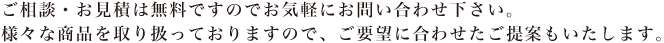 ご相談・お見積は無料ですのでお気軽にお問い合わせ下さい。様々な商品を取り扱っておりますので、ご要望に合わせたご提案もいたします。